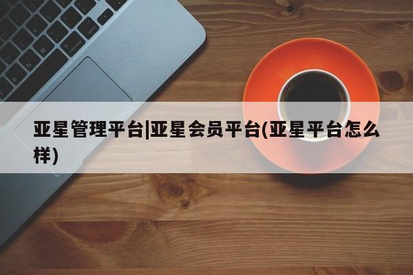 亚星_官网 亚星会员平台亚星管理平台|亚星会员平台(亚星平台怎么样)