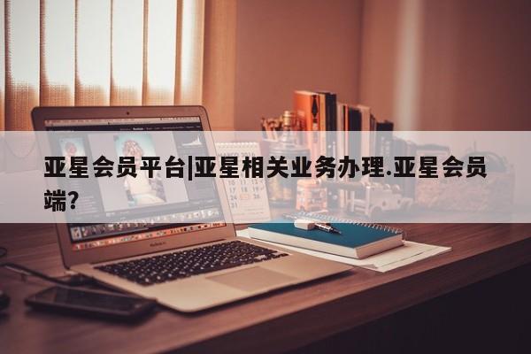 亚星_官网 亚星会员平台亚星会员平台|亚星相关业务办理.亚星会员端？