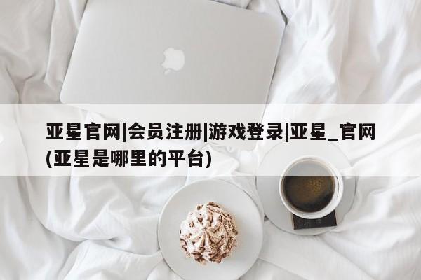 亚星_官网 亚星会员平台亚星官网|会员注册|游戏登录|亚星_官网(亚星是哪里的平台)