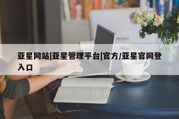 亚星_官网 亚星会员平台亚星网站|亚星管理平台|官方/亚星官网登入口