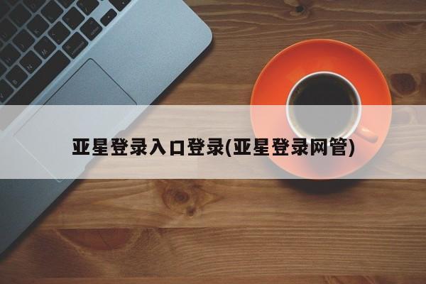 亚星_官网 亚星会员平台亚星登录入口登录(亚星登录网管)