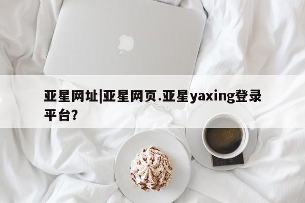 亚星_官网 亚星会员平台亚星网址|亚星网页.亚星yaxing登录平台？