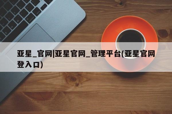 亚星_官网 亚星会员平台亚星_官网|亚星官网_管理平台(亚星官网登入口)