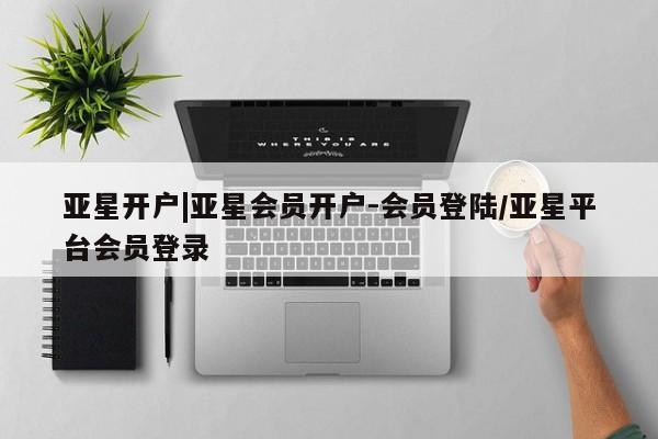 亚星_官网 亚星会员平台亚星开户|亚星会员开户-会员登陆/亚星平台会员登录
