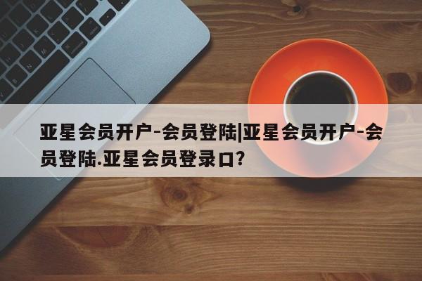 亚星_官网 亚星会员平台亚星会员开户-会员登陆|亚星会员开户-会员登陆.亚星会员登录口？