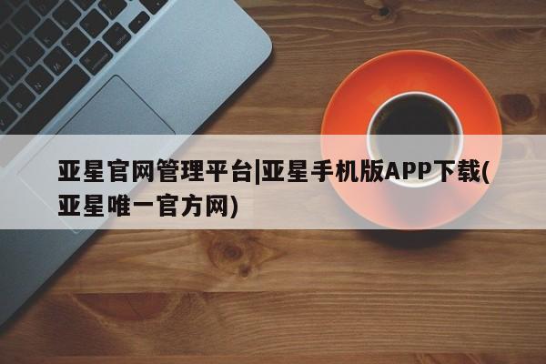 亚星_官网 亚星会员平台亚星官网管理平台|亚星手机版APP下载(亚星唯一官方网)