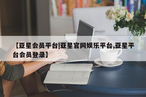 亚星_官网 亚星会员平台【亚星会员平台|亚星官网娱乐平台,亚星平台会员登录】