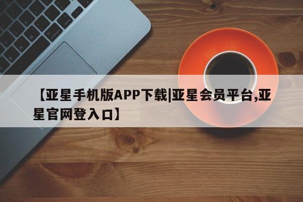 亚星_官网 亚星会员平台【亚星手机版APP下载|亚星会员平台,亚星官网登入口】