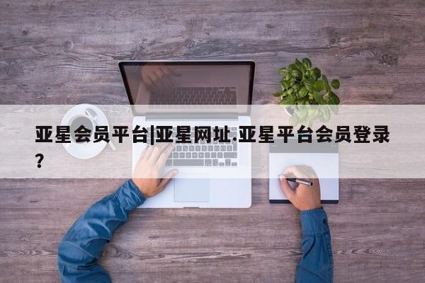 亚星_官网 亚星会员平台亚星会员平台|亚星网址.亚星平台会员登录？