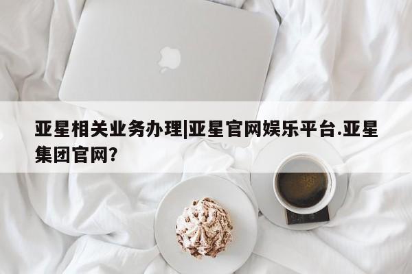 亚星_官网 亚星会员平台亚星相关业务办理|亚星官网娱乐平台.亚星集团官网？