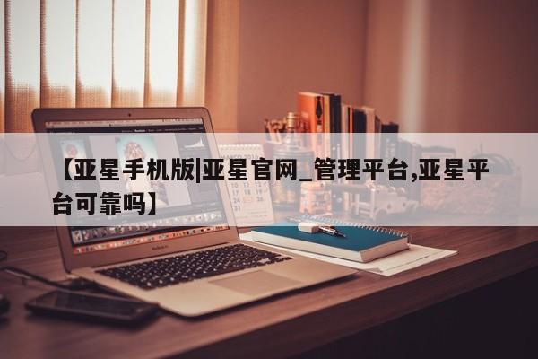 亚星_官网 亚星会员平台【亚星手机版|亚星官网_管理平台,亚星平台可靠吗】