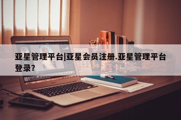 亚星_官网 亚星会员平台亚星管理平台|亚星会员注册.亚星管理平台登录？