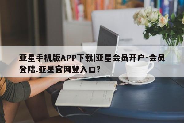 亚星_官网 亚星会员平台亚星手机版APP下载|亚星会员开户-会员登陆.亚星官网登入口？