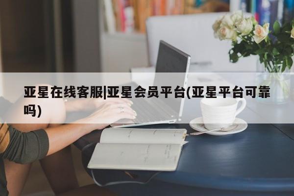 亚星_官网 亚星会员平台亚星在线客服|亚星会员平台(亚星平台可靠吗)