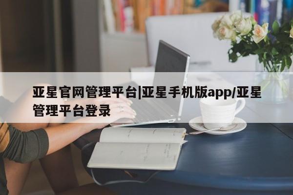 亚星_官网 亚星会员平台亚星官网管理平台|亚星手机版app/亚星管理平台登录