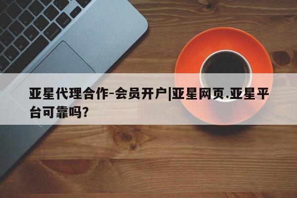 亚星_官网 亚星会员平台亚星代理合作-会员开户|亚星网页.亚星平台可靠吗？