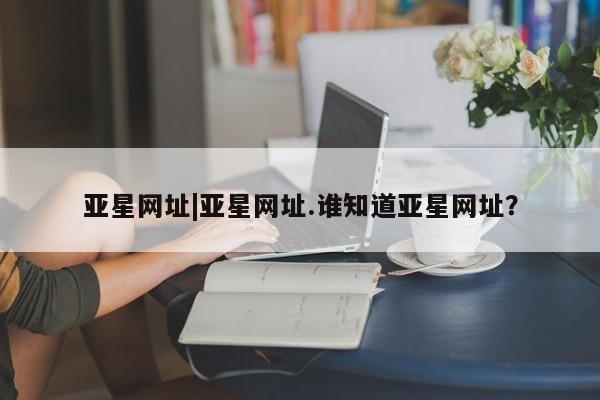 亚星_官网 亚星会员平台亚星网址|亚星网址.谁知道亚星网址？