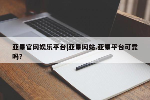 亚星_官网 亚星会员平台亚星官网娱乐平台|亚星网站.亚星平台可靠吗？