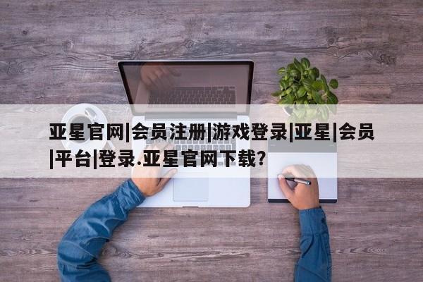 亚星_官网 亚星会员平台亚星官网|会员注册|游戏登录|亚星|会员|平台|登录.亚星官网下载？