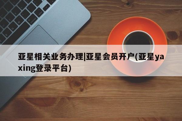 亚星_官网 亚星会员平台亚星相关业务办理|亚星会员开户(亚星yaxing登录平台)