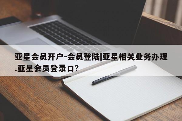 亚星_官网 亚星会员平台亚星会员开户-会员登陆|亚星相关业务办理.亚星会员登录口？
