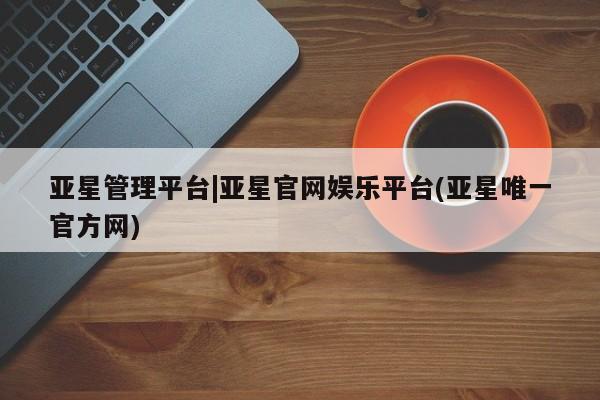 亚星_官网 亚星会员平台亚星管理平台|亚星官网娱乐平台(亚星唯一官方网)