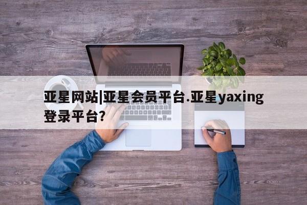亚星_官网 亚星会员平台亚星网站|亚星会员平台.亚星yaxing登录平台？