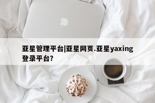 亚星_官网 亚星会员平台亚星管理平台|亚星网页.亚星yaxing登录平台？