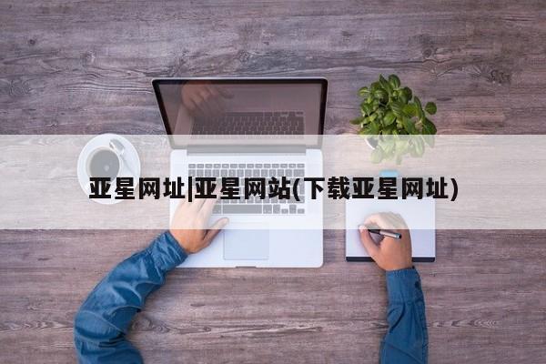 亚星_官网 亚星会员平台亚星网址|亚星网站(下载亚星网址)