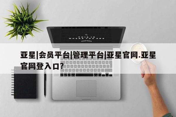 亚星_官网 亚星会员平台亚星|会员平台|管理平台|亚星官网.亚星官网登入口？