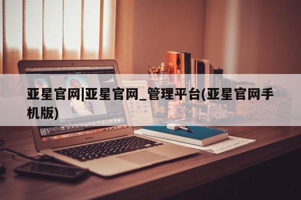 亚星_官网 亚星会员平台亚星官网|亚星官网_管理平台(亚星官网手机版)