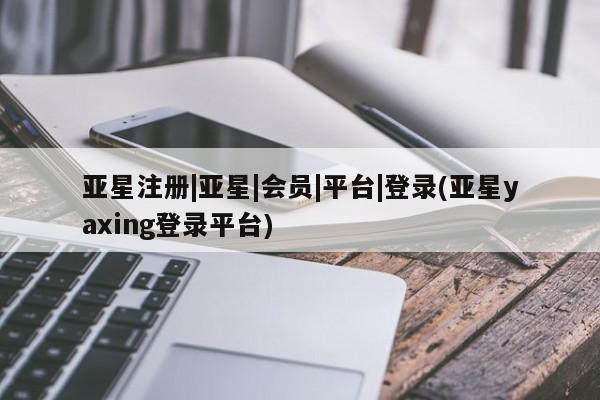 亚星_官网 亚星会员平台亚星注册|亚星|会员|平台|登录(亚星yaxing登录平台)