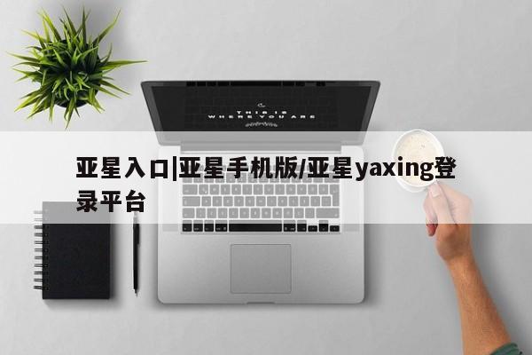亚星_官网 亚星会员平台亚星入口|亚星手机版/亚星yaxing登录平台