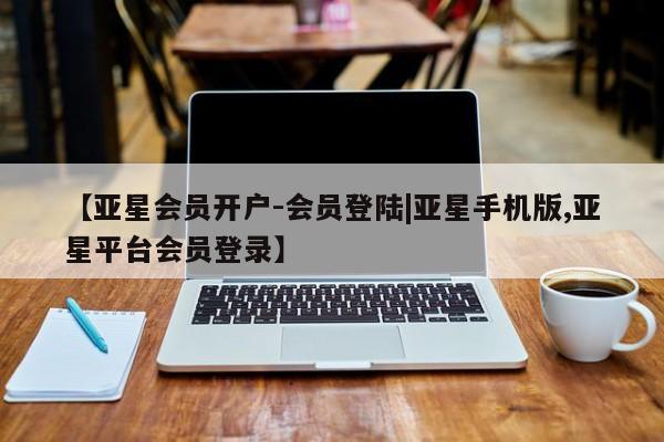 亚星_官网 亚星会员平台【亚星会员开户-会员登陆|亚星手机版,亚星平台会员登录】